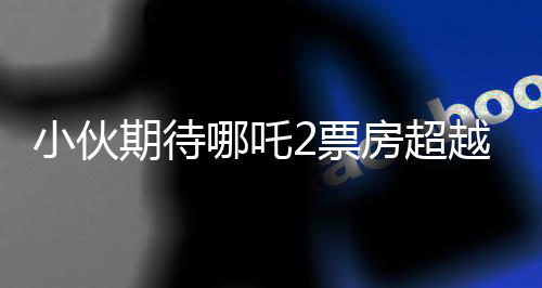 小伙期待哪吒2票房超越阿凡達(dá)，挑戰(zhàn)影史紀(jì)錄