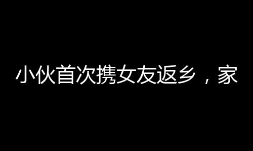 小伙首次攜女友返鄉(xiāng)，家人燃炮熱烈歡迎