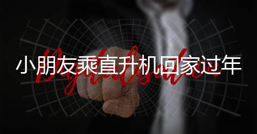 小朋友乘直升機(jī)回家過(guò)年，父親的溫馨回應(yīng)