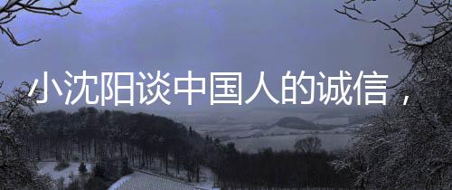 小沈陽談中國人的誠信，不騙不欺，信賴為本