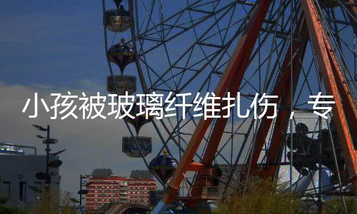 小孩被玻璃纖維扎傷，專家緊急提醒，危險時刻，了解這些應對措施至關重要