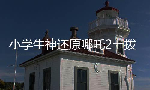 小學(xué)生神還原哪吒2土撥鼠抬頭，萌翻全場！