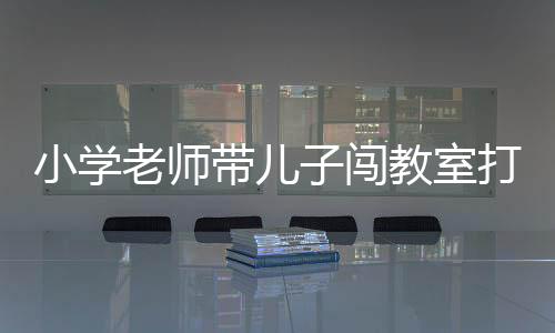 小學(xué)老師帶兒子闖教室打?qū)W生引發(fā)社會關(guān)注，涉事教師被停職