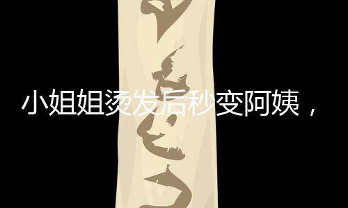 小姐姐燙發(fā)后秒變阿姨，一場意外的美發(fā)災難與心理崩潰