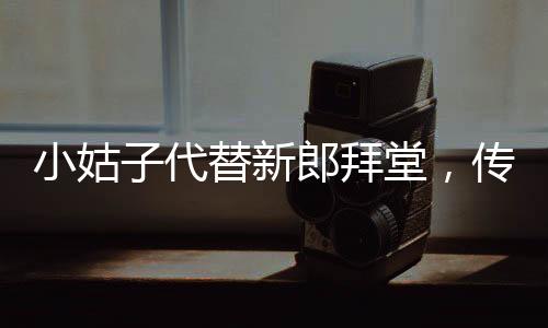 小姑子代替新郎拜堂，傳統(tǒng)習俗與現(xiàn)代選擇的碰撞