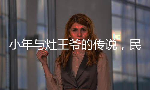 小年與灶王爺?shù)膫髡f，民間信仰與節(jié)日文化的交織