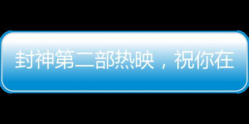 封神第二部熱映，祝你在各個領(lǐng)域樣樣封神