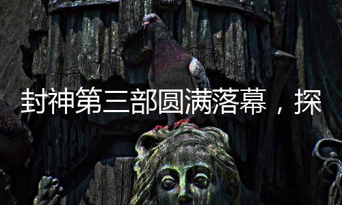 封神第三部圓滿落幕，探尋神秘世界的剪影之旅