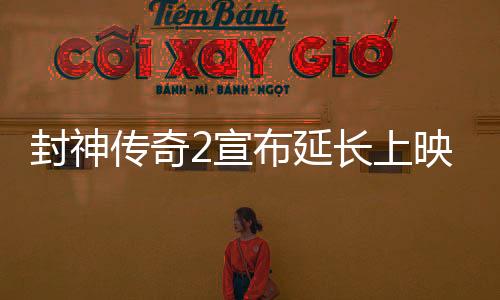 封神傳奇2宣布延長上映，引發(fā)影迷熱議