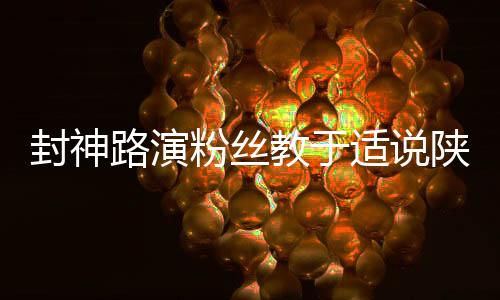 封神路演粉絲教于適說陜西話，感受獨特文化交流魅力