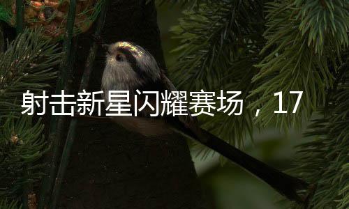 射擊新星閃耀賽場，17歲小將奪冠創(chuàng)輝煌
