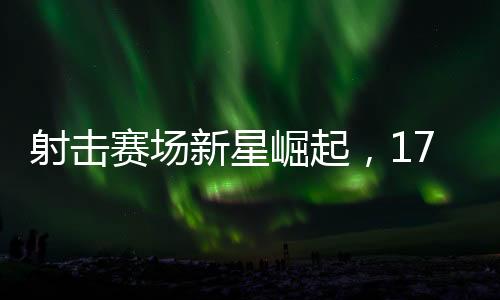 射擊賽場新星崛起，17歲小將勇奪冠軍