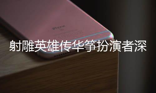 射雕英雄傳華箏扮演者深情感謝導(dǎo)演徐克，一份難忘的合作為武俠傳奇獻(xiàn)聲