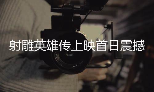 射雕英雄傳上映首日震撼創(chuàng)紀錄，新傳奇正在展開