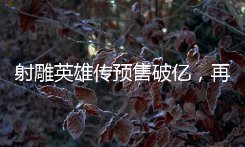 射雕英雄傳預(yù)售破億，再掀江湖英雄夢熱潮