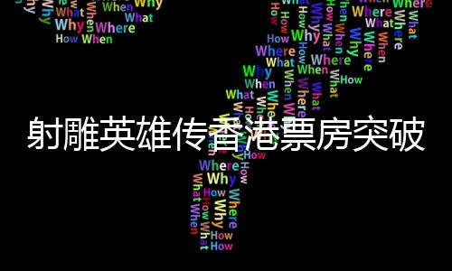 射雕英雄傳香港票房突破四百萬，傳奇背后究竟藏著哪些魅力？
