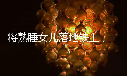 將熟睡女兒落地鐵上，一起警醒社會(huì)的育兒疏忽事件