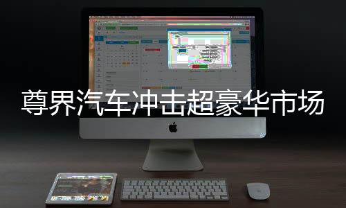 尊界汽車沖擊超豪華市場，瞄準高端，志在引領(lǐng)未來