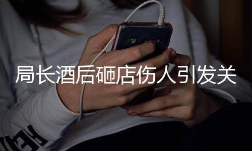 局長酒后砸店傷人引發(fā)關(guān)注，紀(jì)委介入調(diào)查