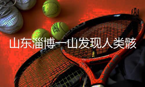 山東淄博一山發(fā)現(xiàn)人類骸骨，考古發(fā)現(xiàn)揭示史前文明新線索