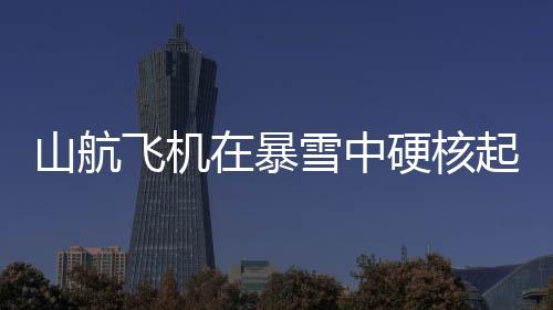 山航飛機在暴雪中硬核起降，挑戰(zhàn)極限，展現(xiàn)航空英雄本色