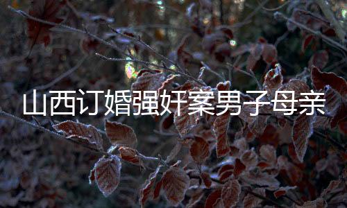 山西訂婚強(qiáng)奸案男子母親發(fā)聲，真相與正義之間的探尋