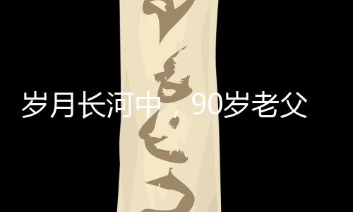 歲月長河中，90歲老父為56歲兒子的面條情