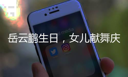 岳云鵬生日，女兒獻(xiàn)舞慶祝