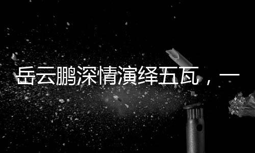 岳云鵬深情演繹五瓦，一曲喚醒人心