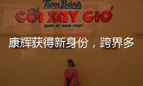 康輝獲得新身份，跨界多元發(fā)展，展現(xiàn)全新魅力