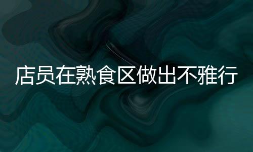 店員在熟食區(qū)做出不雅行為？711便利店回應(yīng)