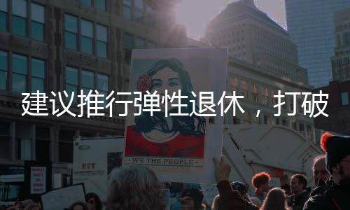 建議推行彈性退休，打破單一退休制度，促進(jìn)社會(huì)活力持續(xù)釋放