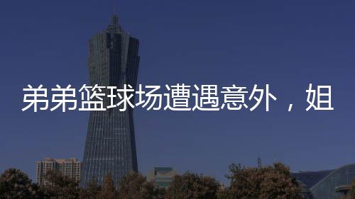弟弟籃球場(chǎng)遭遇意外，姐姐暖心貼臉鼓勵(lì)開大