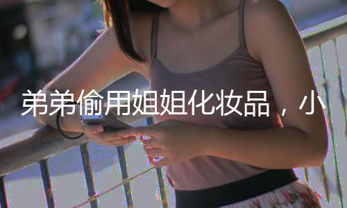 弟弟偷用姐姐化妝品，小表情讓人忍不住圍觀——背后的故事揭示了親情與成長間的微妙關系