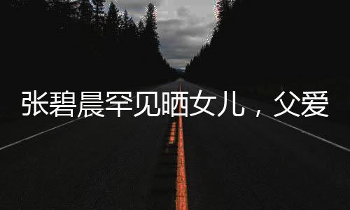 張碧晨罕見(jiàn)曬女兒，父愛(ài)滿滿引起熱議