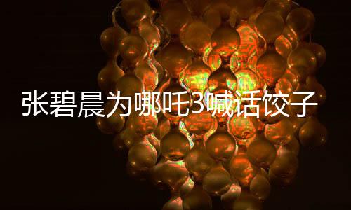 張碧晨為哪吒3喊話餃子團(tuán)隊，釋放壓力，期待精彩繼續(xù)