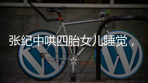 張紀中哄四胎女兒睡覺，大肚腩搶鏡，家庭新篇章引人關注