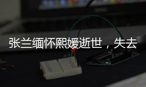 張?zhí)m緬懷熙媛逝世，失去共同的寶貴財(cái)富與情感紐帶