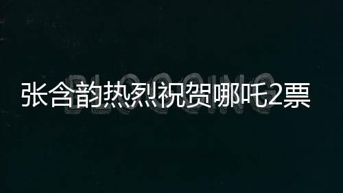張含韻熱烈祝賀哪吒2票房破百億，這部神話大作引領(lǐng)新潮流