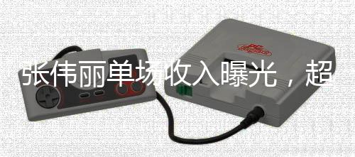 張偉麗單場(chǎng)收入曝光，超1272萬(wàn)元