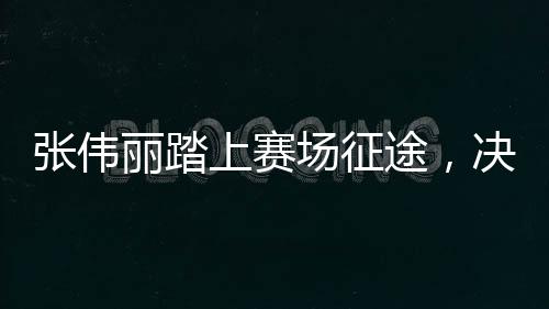 張偉麗踏上賽場征途，決戰(zhàn)在即，期待榮耀時(shí)刻