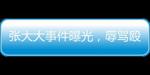張大大事件曝光，辱罵毆打員工事件深度剖析