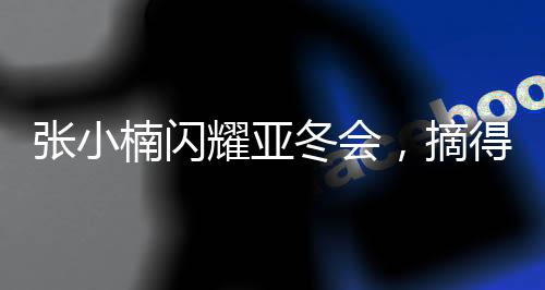 張小楠閃耀亞冬會，摘得中國代表團第二金——創(chuàng)歷史佳績