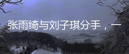 張雨綺與劉子琪分手，一段星途閃耀的戀情的終結(jié)