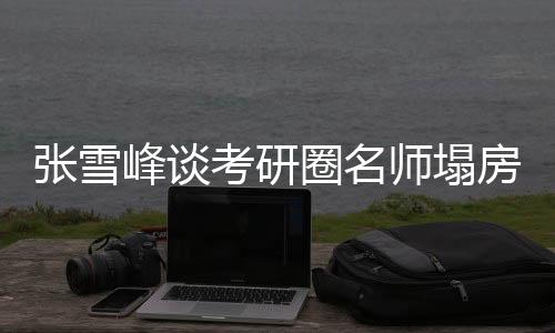 張雪峰談考研圈名師塌房事件