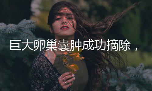 巨大卵巢囊腫成功摘除，重達(dá)5.8斤，女性健康再獲新生
