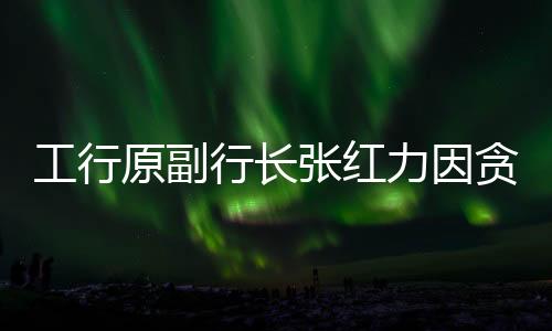 工行原副行長張紅力因貪污案獲死緩 一審判決揭示驚天細節(jié)