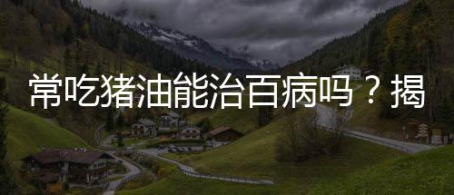 常吃豬油能治百病嗎？揭示真相與科學(xué)飲食之道