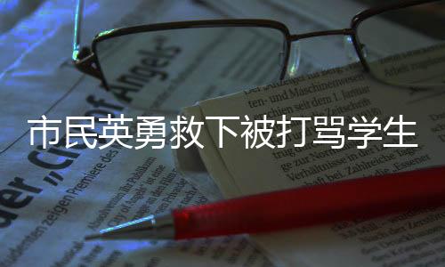 市民英勇救下被打罵學(xué)生——見證城市的正義與愛心力量