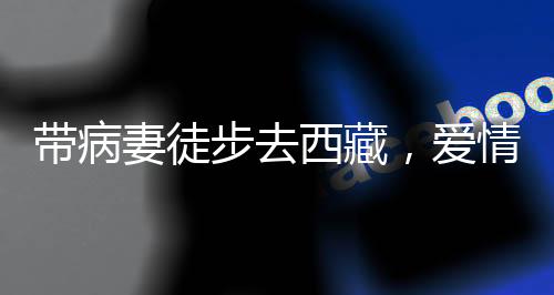 帶病妻徒步去西藏，愛情與勇氣的壯麗之旅